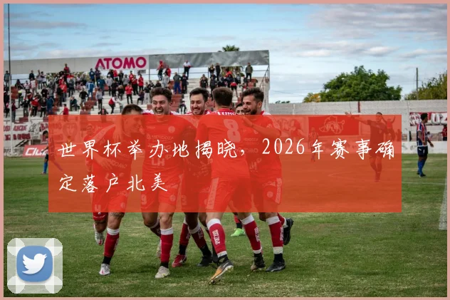 世界杯举办地揭晓，2026年赛事确定落户北美