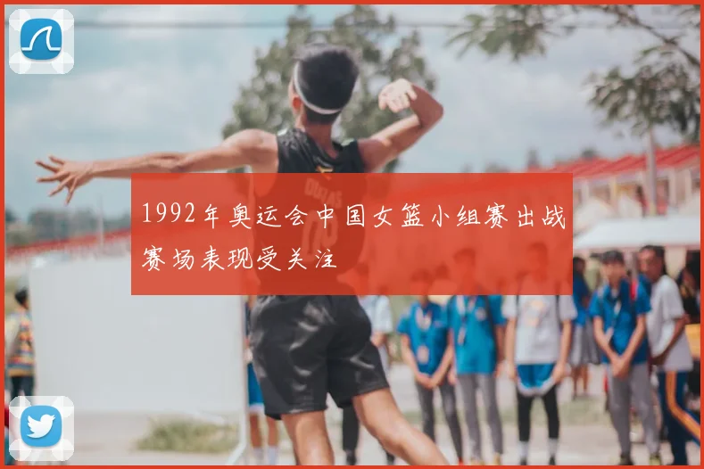 1992年奥运会中国女篮小组赛出战赛场表现受关注